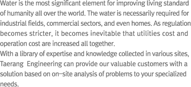 Water is the most significant element for improving living standard of humanity all over the world. The water is necessarily required for industrial fields, commercial sectors, and even homes. As regulation becomes stricter, it becomes inevitable that utilities cost and operation cost are increased all together.With a library of expertise and knowledge collected in various sites, Taerang  Engineering can provide our valuable customers with a solution based on on-site analysis of problems to your specialized needs.