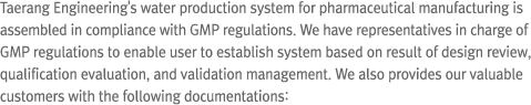 Taerang Engineering's water production system for pharmaceutical manufacturing is assembled in compliance with GMP regulations. We have representatives in charge of GMP regulations to enable user to establish system based on result of design review, qualification evaluation, and validation management. We also provides our valuable customers with the following documentations: