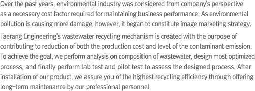 Over the past years, environmental industry was considered from company's perspective as a necessary cost factor required for maintaining business performance. As environmental pollution is causing more damage, however, it began to constitute image marketing strategy. Taerang Engineering's wastewater recycling mechanism is created with the purpose of contributing to reduction of both the production cost and level of the contaminant emission. To achieve the goal, we perform analysis on composition of wastewater, design most optimized process, and finally perform lab test and pilot test to assess the designed process. After installation of our product, we assure you of the highest recycling efficiency through offering long-term maintenance by our professional personnel.
