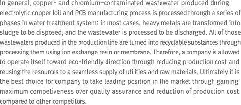 In general, copper- and chromium-contaminated wastewater produced during electrolytic copper foil and PCB manufacturing process is processed through a series of phases in water treatment system; in most cases, heavy metals are transformed into sludge to be disposed, and the wastewater is processed to be discharged. All of those wastewaters produced in the production line are turned into recyclable substances through processing them using ion exchange resin or membrane. Therefore, a company is allowed to operate itself toward eco-friendly direction through reducing production cost and reusing the resources to a seamless supply of utilities and raw materials. Ultimately it is the best choice for company to take leading position in the market through gaining maximum competiveness over quality assurance and reduction of production cost compared to other competitors.