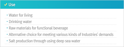 Use Water for living Drinking water Raw materials for functional beverage Alternative choice for meeting various kinds of Industries' demands Salt production through using deep sea water
