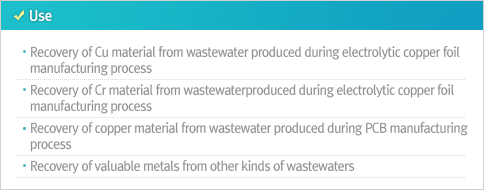 Use Recovery of Cu material from wastewater produced during electrolytic copper foil manufacturing process Recovery of Cr material from wastewaterproduced during electrolytic copper foil manufacturing process Recovery of copper material from wastewater produced during PCB manufacturing process Recovery of valuable metals from other kinds of wastewaters