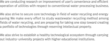 We are conducting research on improvement of user's convenience and efficient operation of utilities with respect to conventional water processing business. We also strive to secure core technology in field of water recycling and energy saving We make every effort to study wastewater recycling method among fields of water recycling, and are preparing for taking one step toward creating a portfolio of technologies through reserving intellectual property. We also strive to establish a healthy technological ecosystem through carrying out industry-university projects with higher educational institutions.